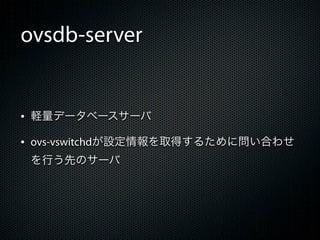ovsdb-server


&bull; 軽量データベースサーバ
&bull; ovs-vswitchdが設定情報を取得するために問い合わせ
 を行う先のサーバ
 