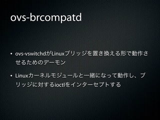 ovs-brcompatd


&bull; ovs-vswitchdがLinuxブリッジを置き換える形で動作さ
 せるためのデーモン

&bull; Linuxカーネルモジュールと一緒になって動作し、ブ
 リッジに対するioctlをインターセプトする
 