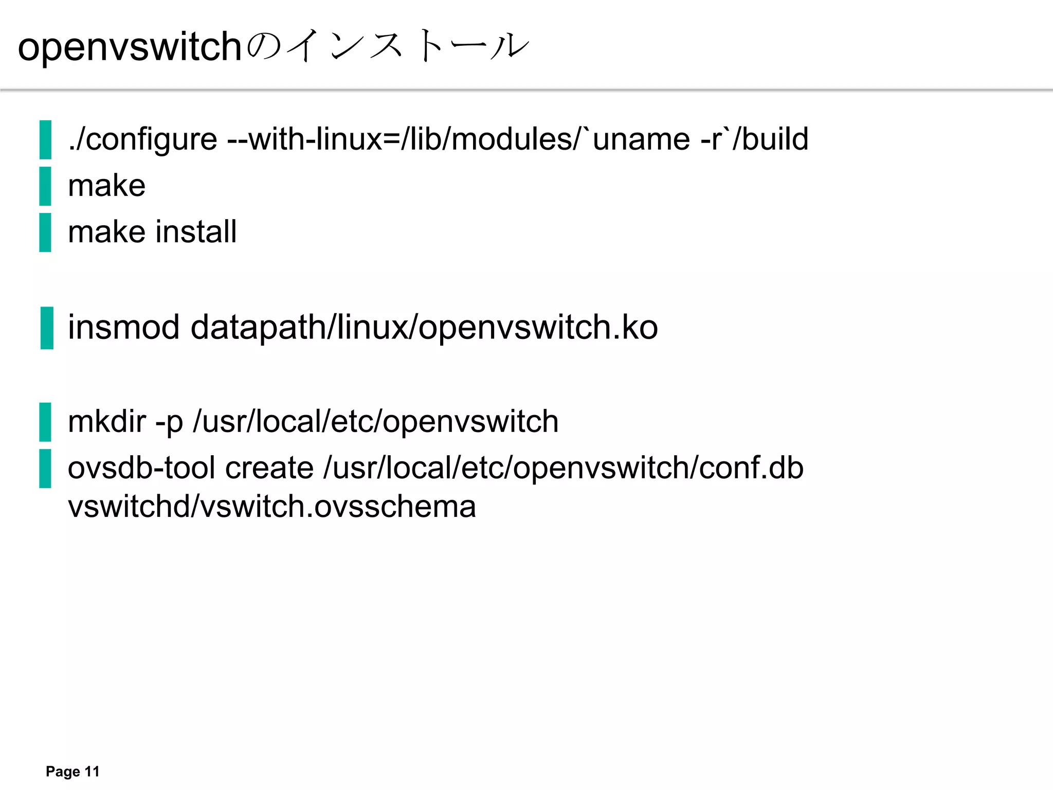 openvswitchのインストール

▐ ./configure --with-linux=/lib/modules/`uname -r`/build
▐ make
▐ make install


▐ insmod datapath/linux/openvswitch.ko

▐ mkdir -p /usr/local/etc/openvswitch
▐ ovsdb-tool create /usr/local/etc/openvswitch/conf.db
  vswitchd/vswitch.ovsschema




 Page 11
 