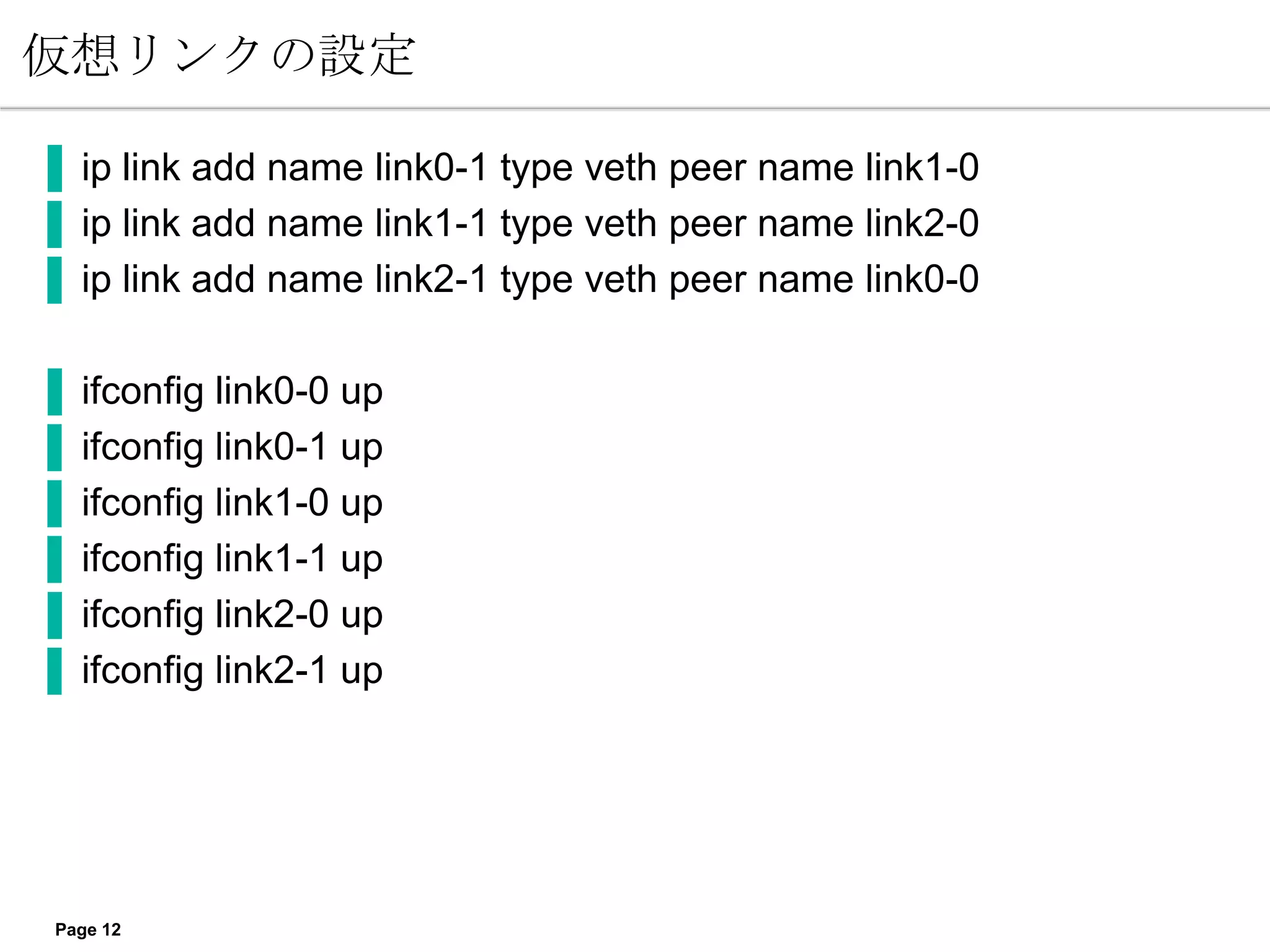 仮想リンクの設定

▐ ip link add name link0-1 type veth peer name link1-0
▐ ip link add name link1-1 type veth peer name link2-0
▐ ip link add name link2-1 type veth peer name link0-0

▐   ifconfig link0-0 up
▐   ifconfig link0-1 up
▐   ifconfig link1-0 up
▐   ifconfig link1-1 up
▐   ifconfig link2-0 up
▐   ifconfig link2-1 up




 Page 12
 