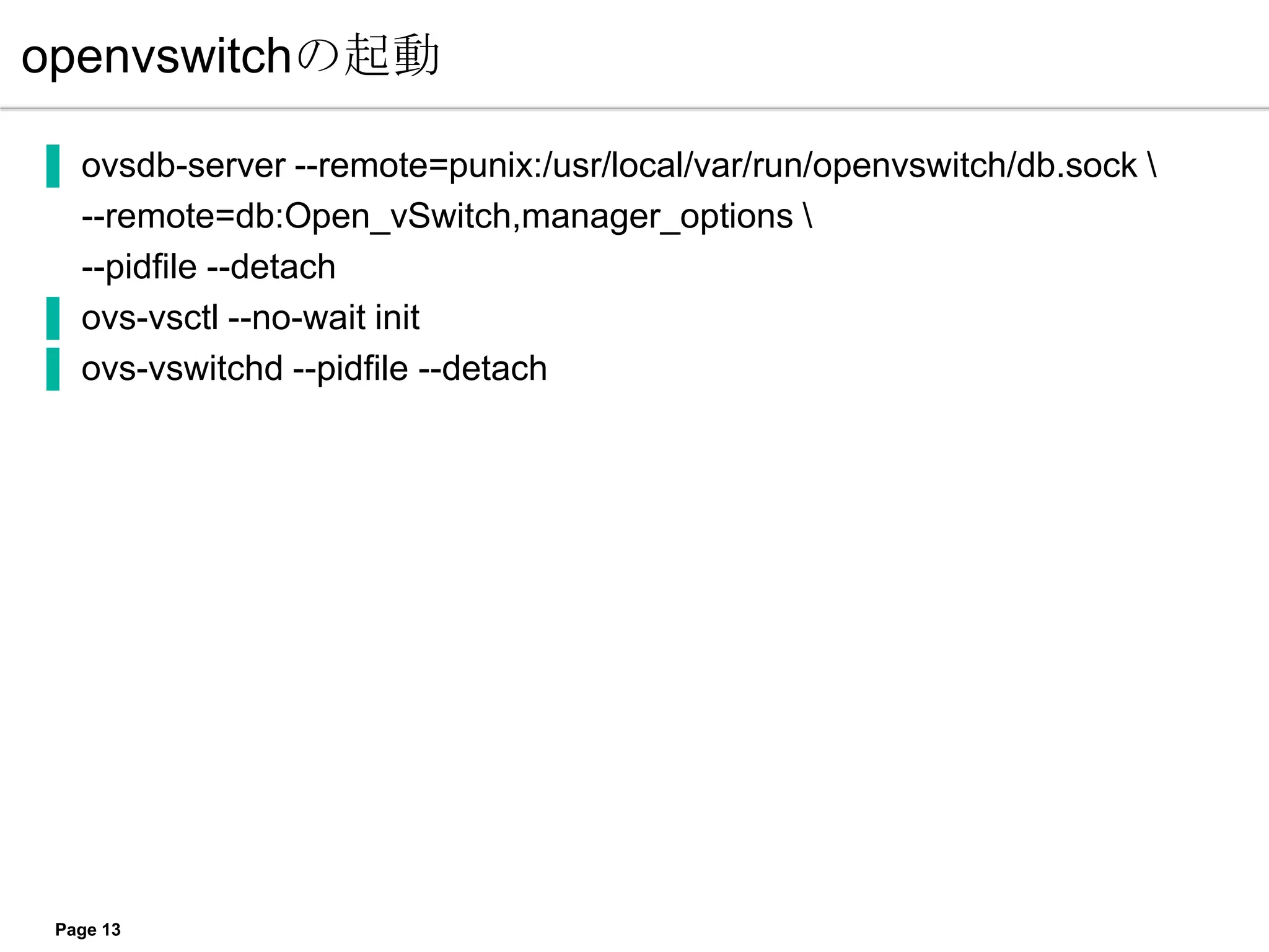 openvswitchの起動

▐ ovsdb-server --remote=punix:/usr/local/var/run/openvswitch/db.sock 
  --remote=db:Open_vSwitch,manager_options 
  --pidfile --detach
▐ ovs-vsctl --no-wait init
▐ ovs-vswitchd --pidfile --detach




 Page 13
 