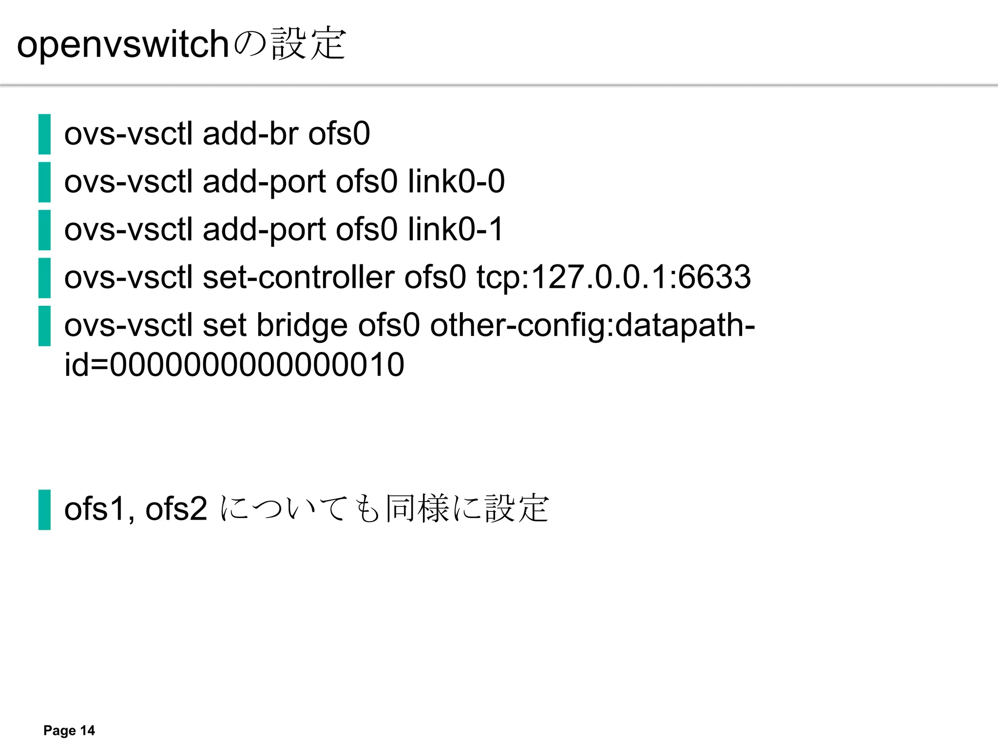 openvswitchの設定

▐   ovs-vsctl add-br ofs0
▐   ovs-vsctl add-port ofs0 link0-0
▐   ovs-vsctl add-port ofs0 link0-1
▐   ovs-vsctl set-controller ofs0 tcp:127.0.0.1:6633
▐   ovs-vsctl set bridge ofs0 other-config:datapath-
    id=0000000000000010



▐ ofs1, ofs2 についても同様に設定




 Page 14
 