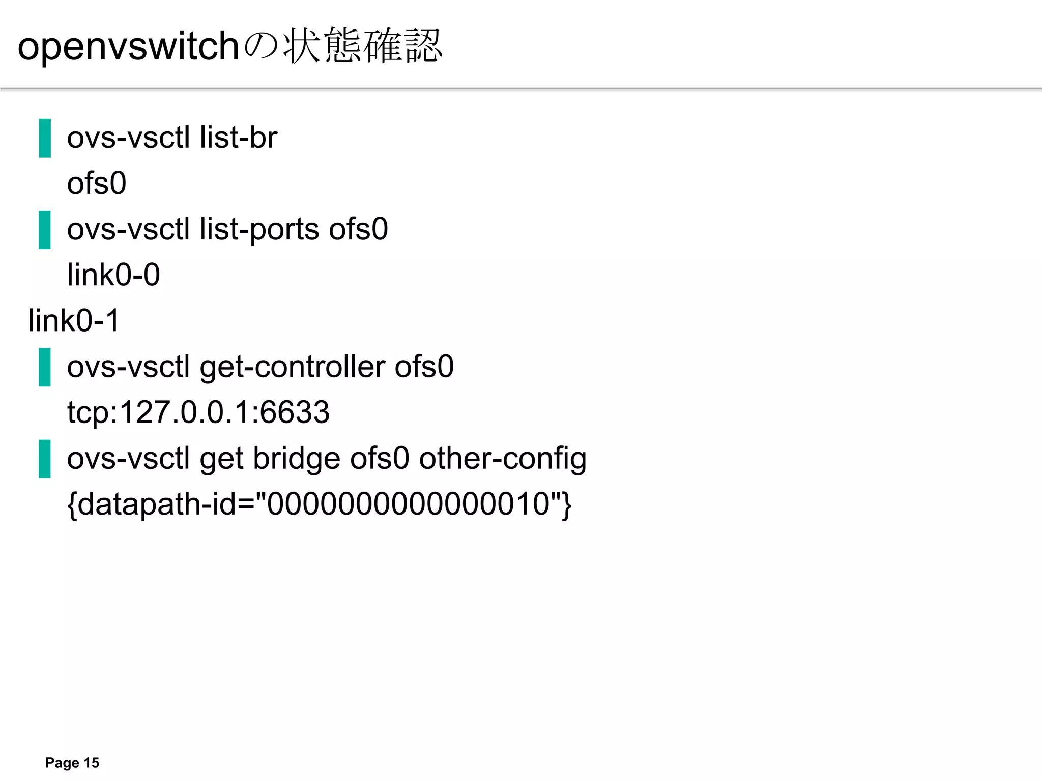 openvswitchの状態確認

▐ ovs-vsctl list-br
   ofs0
▐ ovs-vsctl list-ports ofs0
   link0-0
link0-1
▐ ovs-vsctl get-controller ofs0
   tcp:127.0.0.1:6633
▐ ovs-vsctl get bridge ofs0 other-config
   {datapath-id="0000000000000010"}




 Page 15
 
