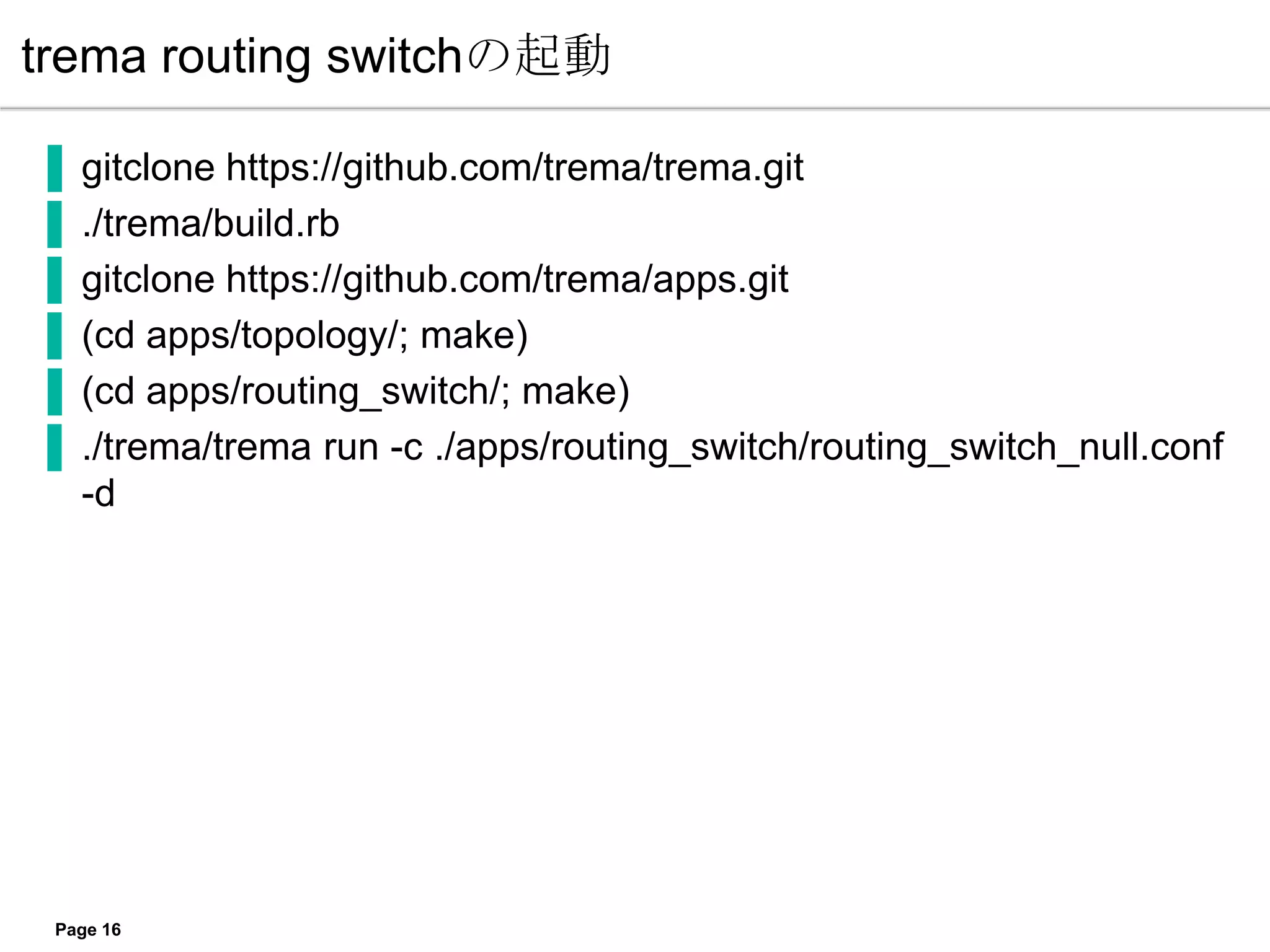 trema routing switchの起動

▐   gitclone https://github.com/trema/trema.git
▐   ./trema/build.rb
▐   gitclone https://github.com/trema/apps.git
▐   (cd apps/topology/; make)
▐   (cd apps/routing_switch/; make)
▐   ./trema/trema run -c ./apps/routing_switch/routing_switch_null.conf
    -d




 Page 16
 