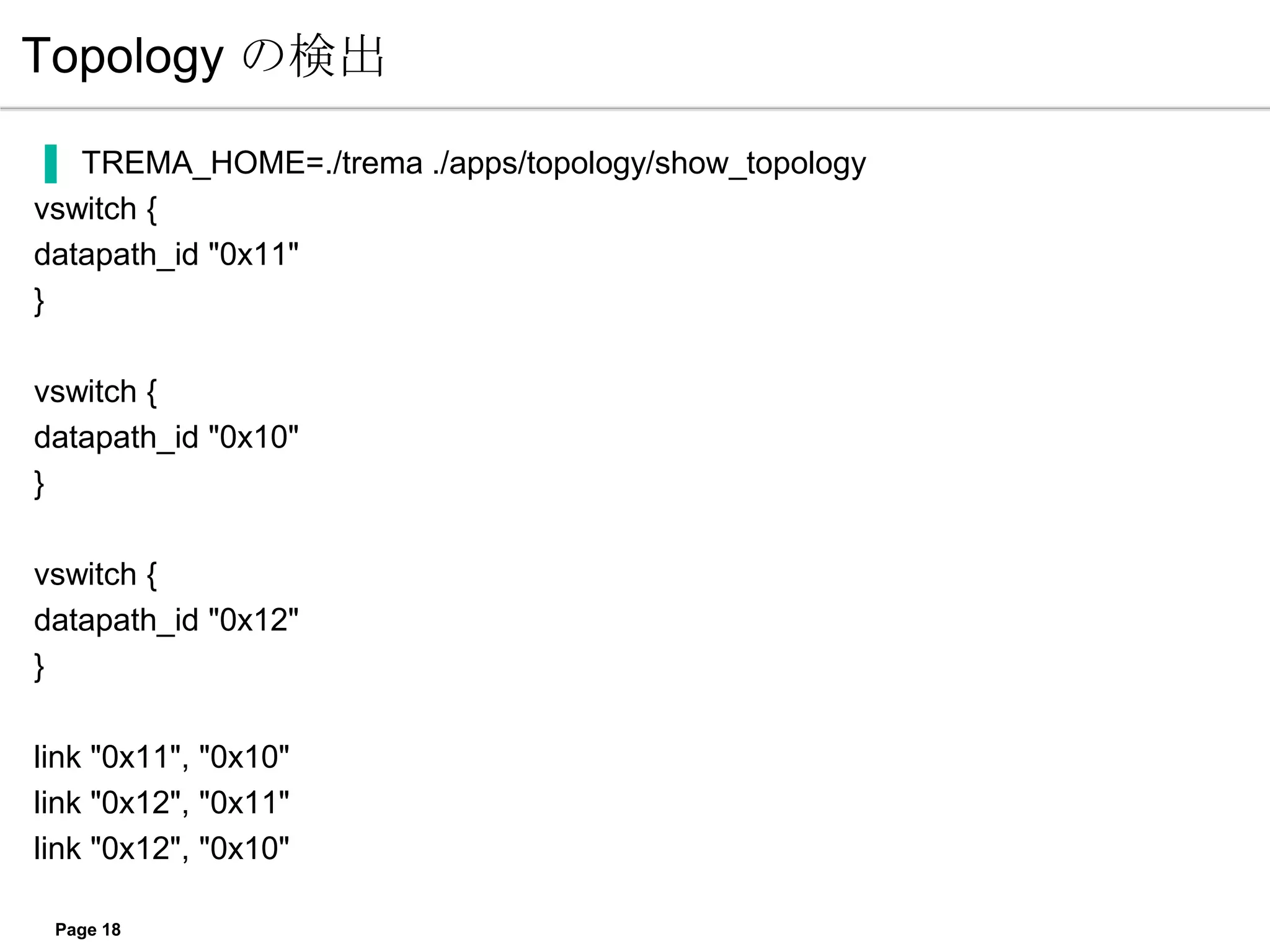 Topology の検出

▐ TREMA_HOME=./trema ./apps/topology/show_topology
vswitch {
datapath_id "0x11"
}

vswitch {
datapath_id "0x10"
}

vswitch {
datapath_id "0x12"
}

link "0x11", "0x10"
link "0x12", "0x11"
link "0x12", "0x10"

 Page 18
 