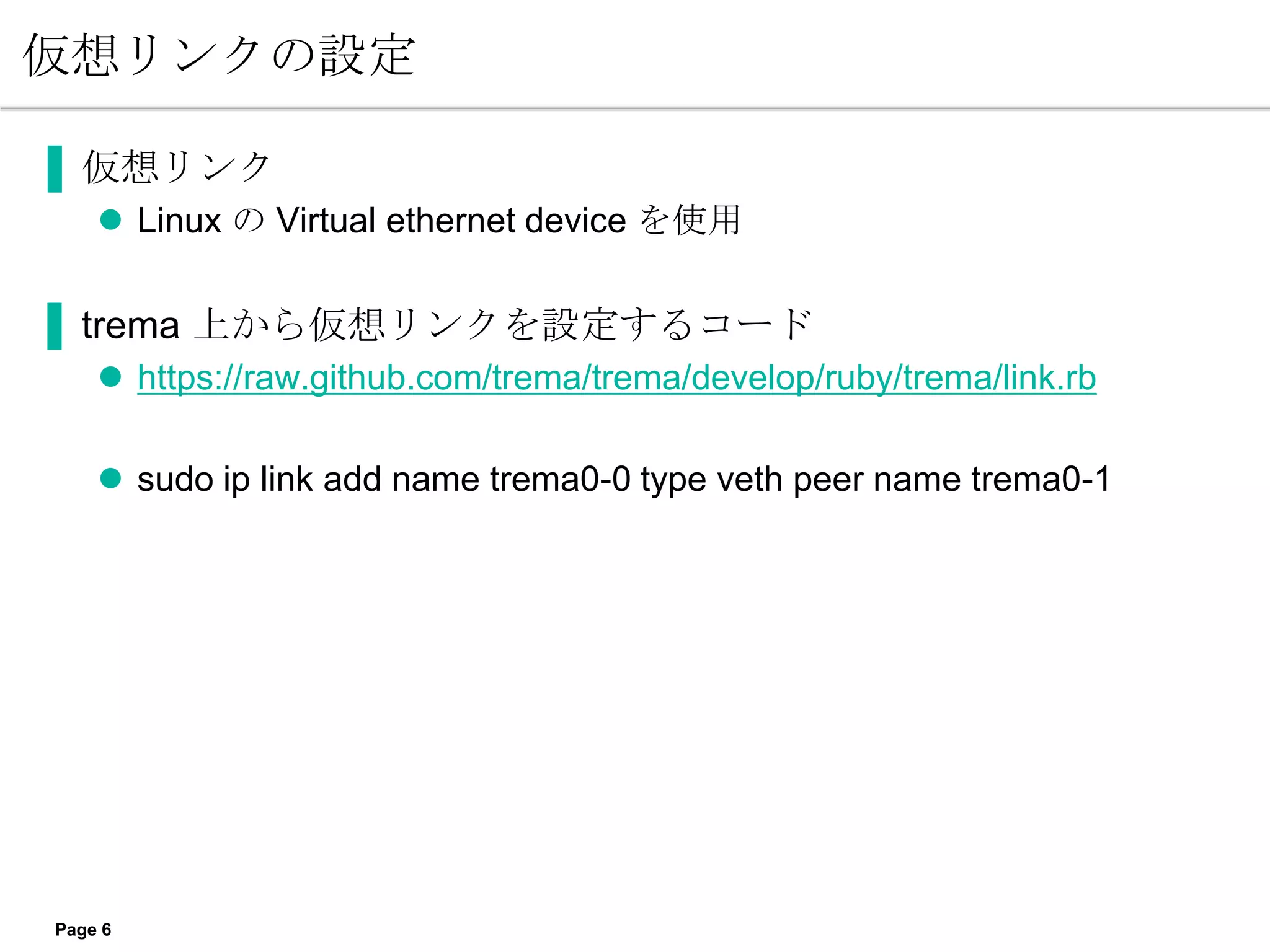 仮想リンクの設定

▐ 仮想リンク
     Linux の Virtual ethernet device を使用

▐ trema 上から仮想リンクを設定するコード
     https://raw.github.com/trema/trema/develop/ruby/trema/link.rb

     sudo ip link add name trema0-0 type veth peer name trema0-1




Page 6
 