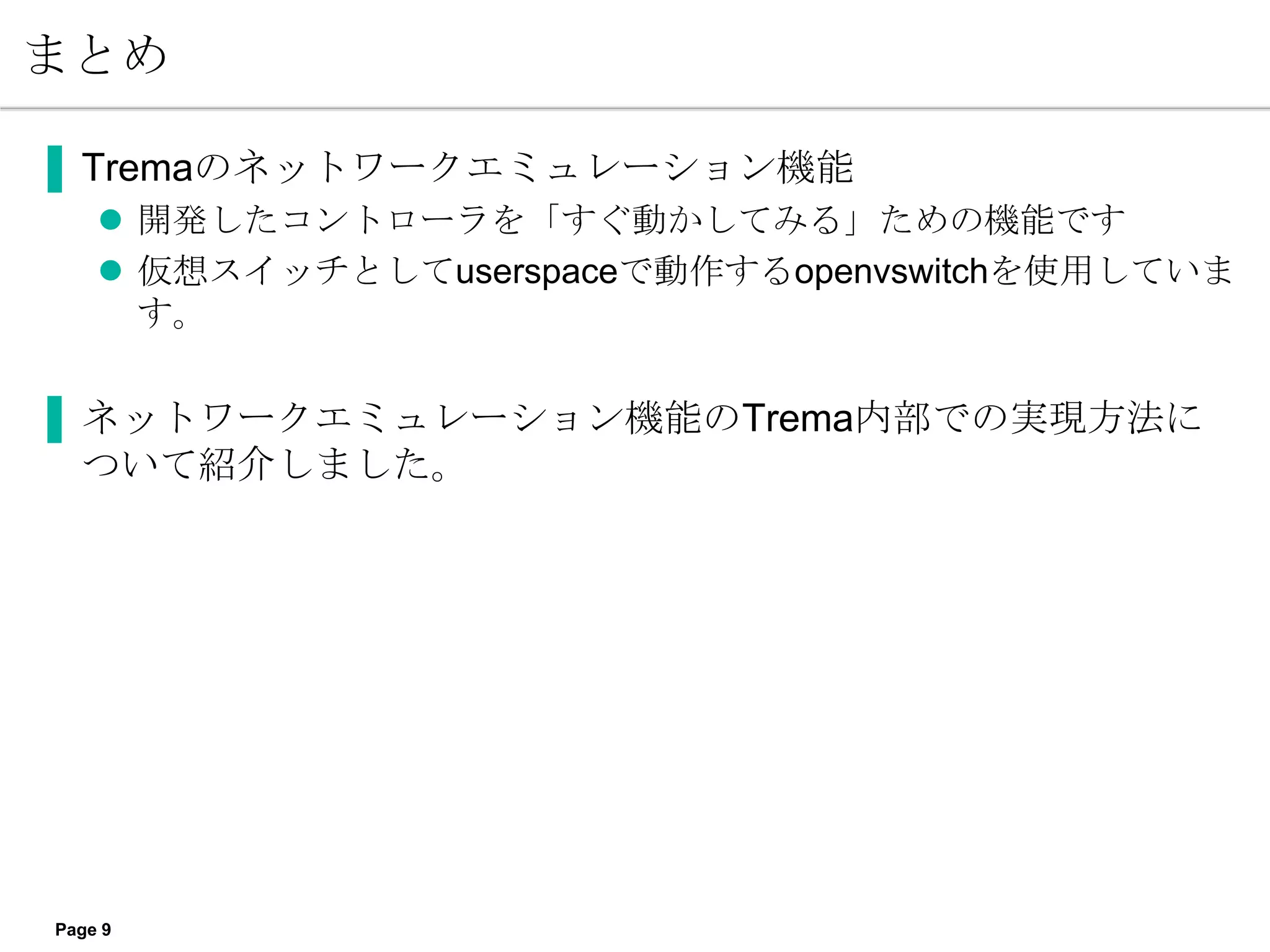 まとめ

▐ Tremaのネットワークエミュレーション機能
     開発したコントローラを「すぐ動かしてみる」ための機能です
     仮想スイッチとしてuserspaceで動作するopenvswitchを使用していま
      す。

▐ ネットワークエミュレーション機能のTrema内部での実現方法に
  ついて紹介しました。




Page 9
 