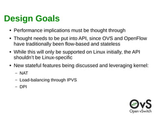Design Goals 
● Performance implications must be thought through 
● Thought needs to be put into API, since OVS and OpenFlow 
have traditionally been flow-based and stateless 
● While this will only be supported on Linux initially, the API 
shouldn’t be Linux-specific 
● New stateful features being discussed and leveraging kernel: 
– NAT 
– Load-balancing through IPVS 
– DPI 
 
