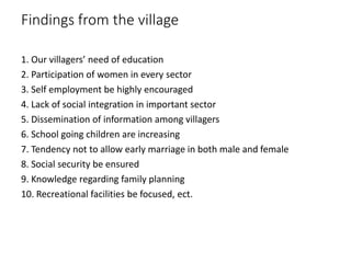 Findings from the village
1. Our villagers’ need of education
2. Participation of women in every sector
3. Self employment be highly encouraged
4. Lack of social integration in important sector
5. Dissemination of information among villagers
6. School going children are increasing
7. Tendency not to allow early marriage in both male and female
8. Social security be ensured
9. Knowledge regarding family planning
10. Recreational facilities be focused, ect.
 