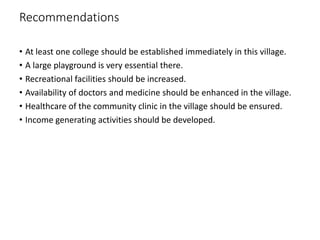 Recommendations
• At least one college should be established immediately in this village.
• A large playground is very essential there.
• Recreational facilities should be increased.
• Availability of doctors and medicine should be enhanced in the village.
• Healthcare of the community clinic in the village should be ensured.
• Income generating activities should be developed.
 