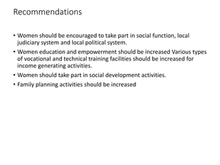 Recommendations
• Women should be encouraged to take part in social function, local
judiciary system and local political system.
• Women education and empowerment should be increased Various types
of vocational and technical training facilities should be increased for
income generating activities.
• Women should take part in social development activities.
• Family planning activities should be increased
 