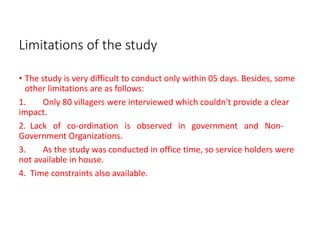 Limitations of the study
• The study is very difficult to conduct only within 05 days. Besides, some
other limitations are as follows:
1. Only 80 villagers were interviewed which couldn't provide a clear
impact.
2. Lack of co-ordination is observed in government and Non-
Government Organizations.
3. As the study was conducted in office time, so service holders were
not available in house.
4. Time constraints also available.
 