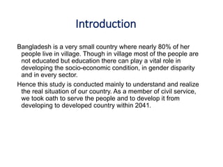 Introduction
Bangladesh is a very small country where nearly 80% of her
people live in village. Though in village most of the people are
not educated but education there can play a vital role in
developing the socio-economic condition, in gender disparity
and in every sector.
Hence this study is conducted mainly to understand and realize
the real situation of our country. As a member of civil service,
we took oath to serve the people and to develop it from
developing to developed country within 2041.
 