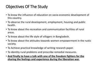 Objectives Of The Study
• To know the influence of education on socio-economic development of
this country.
• To observe the rural development, employment, housing and public
health.
• To know about the recreation and communication facilities of rural
areas.
• To know about the life style of villagers in Bangladesh.
• To know about the attitudes towards women empowerment in the rustic
society.
• To Achieve practical knowledge of writing research paper.
• To identity rural problems and prescribe remedial measures.
• And finally to have a talk with one of the freedom fighters for the
sharing the feelings and experience during the liberation war.
 