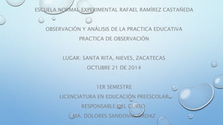 ESCUELA NORMAL EXPERIMENTAL RAFAEL RAMÍREZ CASTAÑEDA 
OBSERVACIÓN Y ANÁLISIS DE LA PRACTICA EDUCATIVA 
PRACTICA DE OBSERVACIÓN 
LUGAR: SANTA RITA, NIEVES, ZACATECAS 
OCTUBRE 21 DE 2014 
1ER SEMESTRE 
LICENCIATURA EN EDUCACIÓN PREESCOLAR 
RESPONSABLE DEL CURSO: 
MA. DOLORES SANDOVAL ORDAZ 
 