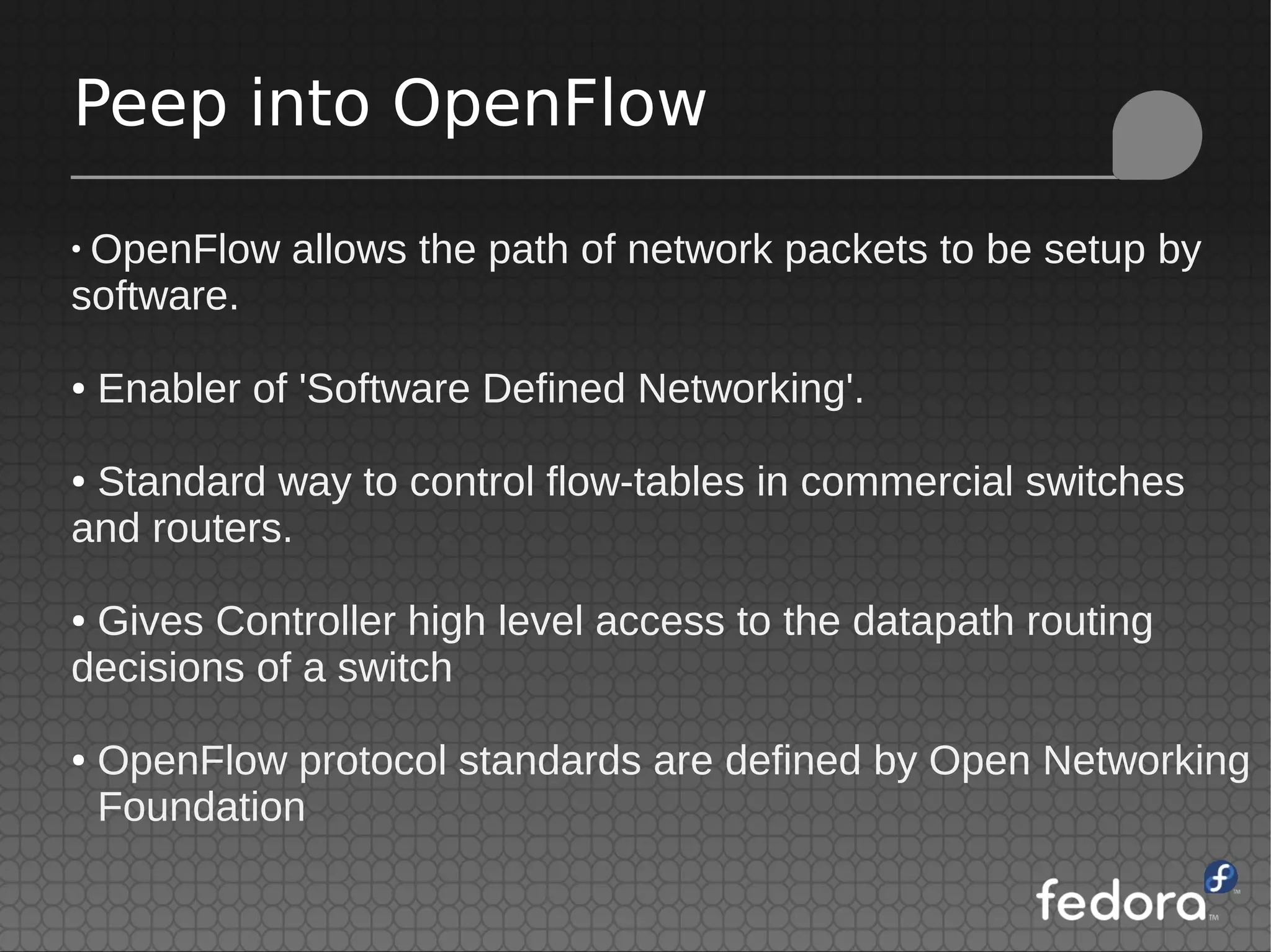 Peep into OpenFlow
●
OpenFlow allows the path of network packets to be setup by
software.
● Enabler of 'Software Defined Networking'.
● Standard way to control flow-tables in commercial switches
and routers.
● Gives Controller high level access to the datapath routing
decisions of a switch
● OpenFlow protocol standards are defined by Open Networking
Foundation
 