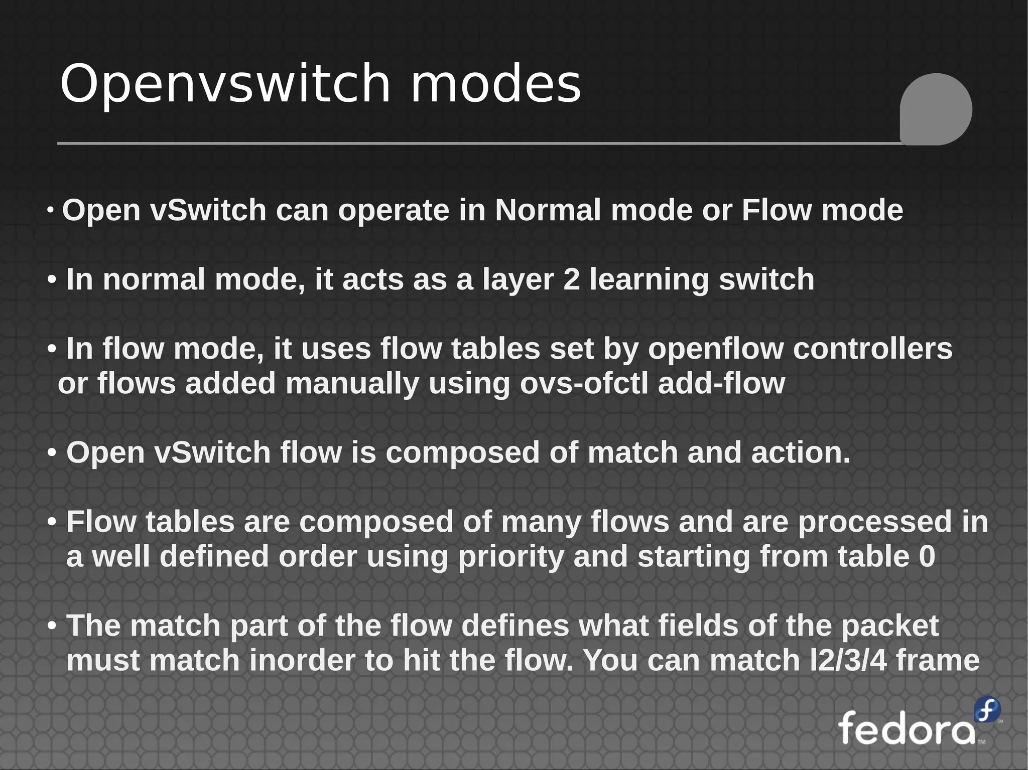 Openvswitch modes
●
Open vSwitch can operate in Normal mode or Flow mode
● In normal mode, it acts as a layer 2 learning switch
● In flow mode, it uses flow tables set by openflow controllers
or flows added manually using ovs-ofctl add-flow
● Open vSwitch flow is composed of match and action.
● Flow tables are composed of many flows and are processed in
a well defined order using priority and starting from table 0
● The match part of the flow defines what fields of the packet
must match inorder to hit the flow. You can match l2/3/4 frame
 