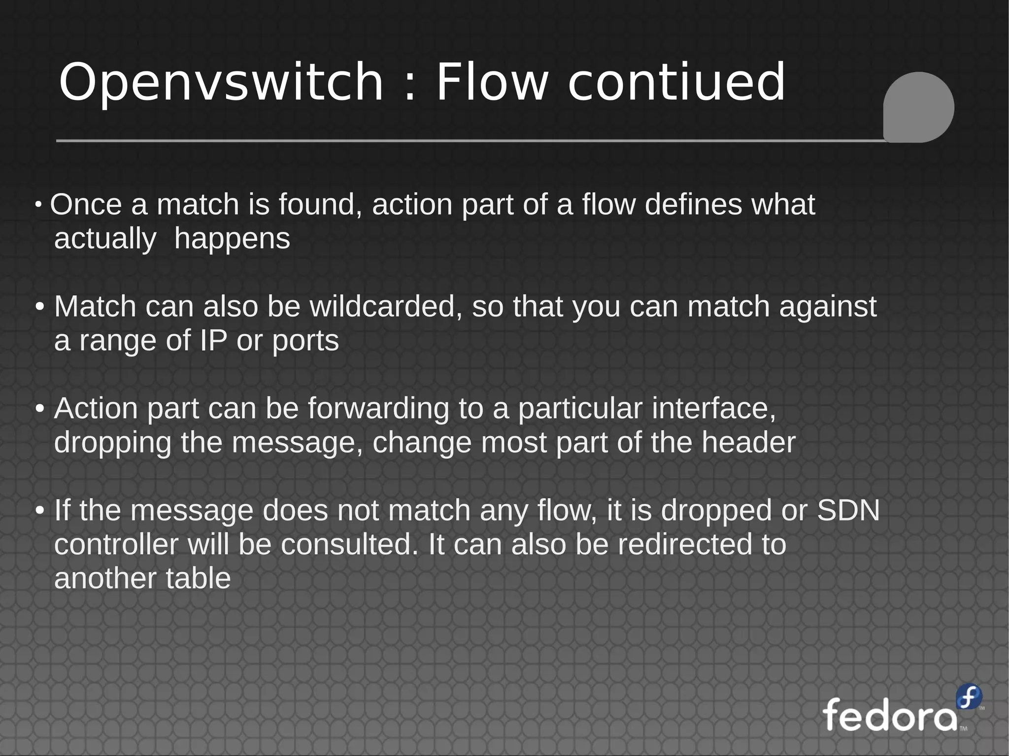 Openvswitch : Flow contiued
●
Once a match is found, action part of a flow defines what
actually happens
● Match can also be wildcarded, so that you can match against
a range of IP or ports
● Action part can be forwarding to a particular interface,
dropping the message, change most part of the header
● If the message does not match any flow, it is dropped or SDN
controller will be consulted. It can also be redirected to
another table
 
