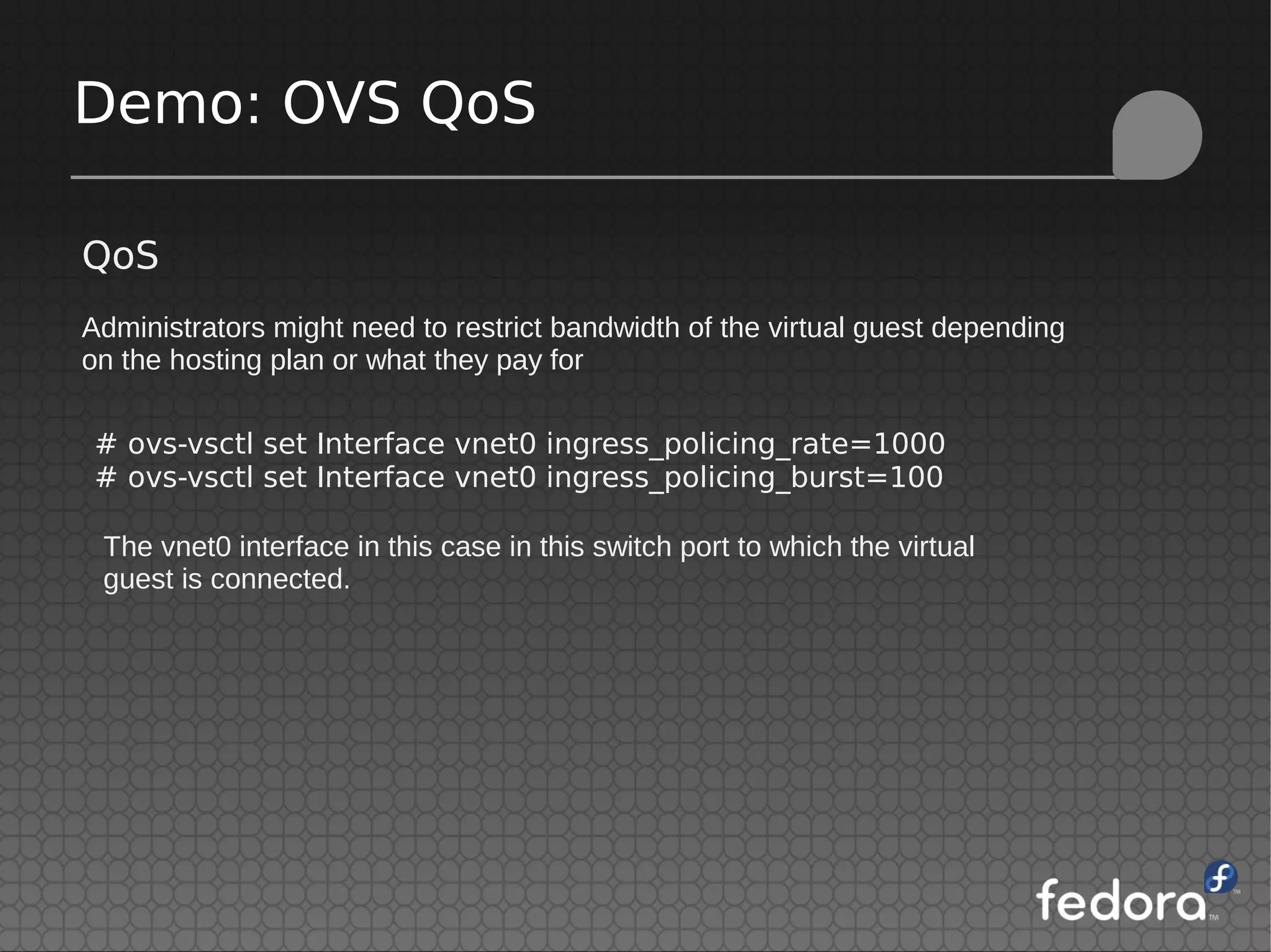 Demo: OVS QoS
QoS
Administrators might need to restrict bandwidth of the virtual guest depending
on the hosting plan or what they pay for
# ovs-vsctl set Interface vnet0 ingress_policing_rate=1000
# ovs-vsctl set Interface vnet0 ingress_policing_burst=100
The vnet0 interface in this case in this switch port to which the virtual
guest is connected.
 