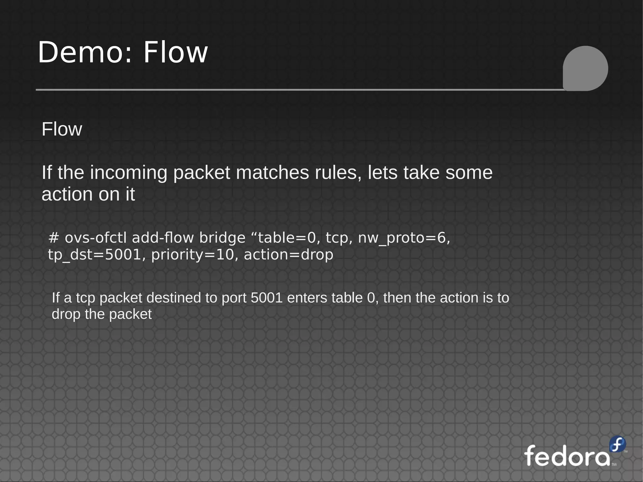 Demo: Flow
Flow
If the incoming packet matches rules, lets take some
action on it
# ovs-ofctl add-flow bridge “table=0, tcp, nw_proto=6,
tp_dst=5001, priority=10, action=drop
If a tcp packet destined to port 5001 enters table 0, then the action is to
drop the packet
 