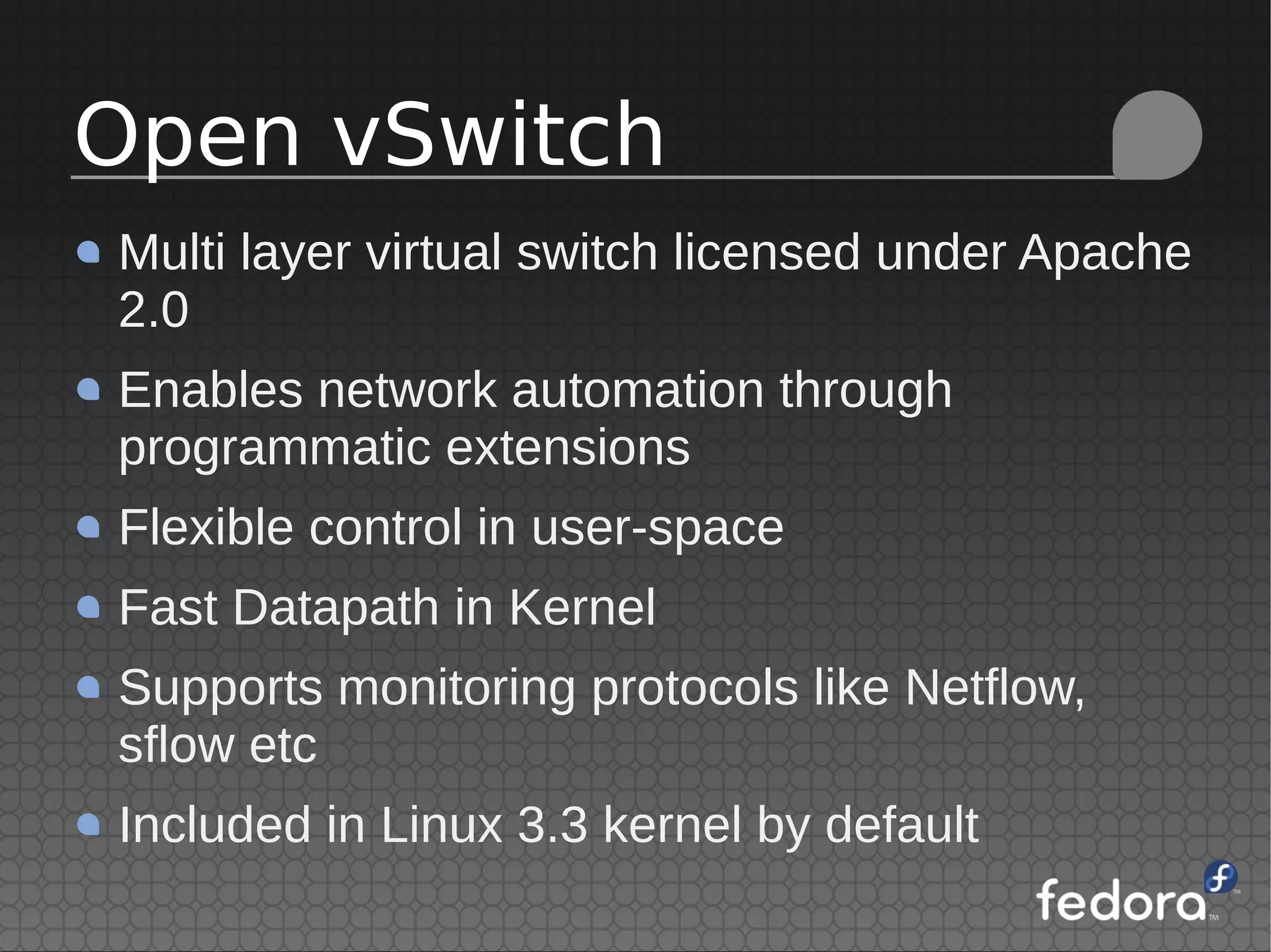 Multi layer virtual switch licensed under Apache
2.0
Enables network automation through
programmatic extensions
Flexible control in user-space
Fast Datapath in Kernel
Supports monitoring protocols like Netflow,
sflow etc
Included in Linux 3.3 kernel by default
Open vSwitch
 