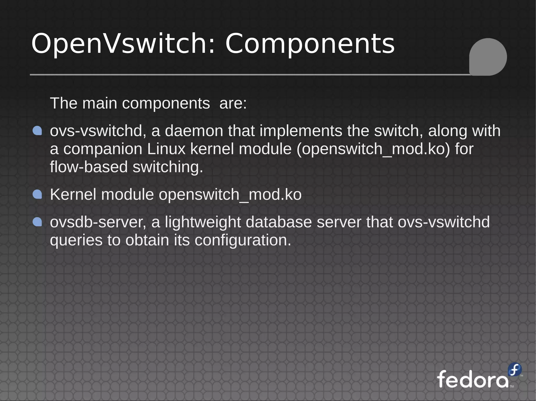 The main components are:
ovs-vswitchd, a daemon that implements the switch, along with
a companion Linux kernel module (openswitch_mod.ko) for
flow-based switching.
Kernel module openswitch_mod.ko
ovsdb-server, a lightweight database server that ovs-vswitchd
queries to obtain its configuration.
OpenVswitch: Components
 