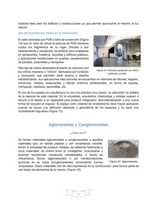 9
material ideal para los edificios y construcciones ya que permite aprovechar al máximo la luz
natural.
Uso de los productos vítreos en la construcción
El vidrio laminado con PVB o vidrio de contención (Figura
12) que en caso de rotura la película de PVB mantiene
unidos los fragmentos en su lugar. Gracias a sus
características y resistencia, es perfecto para emplearse
en aeropuertos, hotelería, escuelas y edificios públicos,
y aplicaciones residenciales en puertas, revestimientos
de paredes, barandillas y mamparas.
Otro tipo de vidrios destinados al diseño de interiores son
los vidrios impresos o “chinos”, fabricados por fundición
y laminación que permiten darle textura y diseños
extraordinarios, sus aplicaciones más comunes se encuentran en interiores de oficinas, hogares,
comercios, hoteles, restaurantes y demás entornos profesionales, en forma de puertas,
mamparas, mobiliario, barandillas, etc.
El uso de los espejos en arquitectura no era una práctica muy común, su aplicación no distaba
de la esencia de este material. En la actualidad, arquitectos, interioristas y artistas vuelven a
recurrir a él debido a su capacidad para producir integración, desmaterialización y una nueva
forma de concebir el espacio. El espejo como material de revestimiento tiene mayor aplicación
cuando se busca una definición abstracta y geométrica de los espacios y no tanto una
consideración figurativa (Figura 13).
Aglomerantes y Conglomerantes
¿Qué son?
Se llaman materiales aglomerantes o conglomerantes a aquellos
materiales que, en estado pastoso y con consistencia variable,
tienen la propiedad de poderse moldear, de adherirse fácilmente a
otros materiales, de unirlos entre sí, protegerlos, endurecerse y
alcanzar resistencias mecánicas considerables, a través de
mecanismos físicos (aglomerantes) o por transformaciones
químicas en su masa (conglomerantes), produciendo nuevos
compuestos. Estos materiales son de vital importancia en la construcción, para formar parte de
casi todos los elementos de la misma. (Figura 14).
Figura 13: Fachada espejeada con vidrio
plateado curvado
Figura 14: Aglomerantes
 