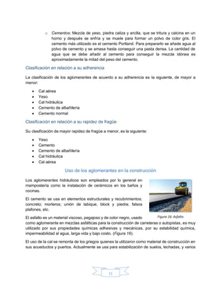 11
o Cementos: Mezcla de yeso, piedra caliza y arcilla, que se tritura y calcina en un
horno y después se enfría y se muele para formar un polvo de color gris. El
cemento más utilizado es el cemento Portland. Para prepararlo se añade agua al
polvo de cemento y se amasa hasta conseguir una pasta densa. La cantidad de
agua que se debe añadir al cemento para conseguir la mezcla idónea es
aproximadamente la mitad del peso del cemento.
Clasificación en relación a su adherencia
La clasificación de los aglomerantes de acuerdo a su adherencia es la siguiente, de mayor a
menor:
 Cal aérea
 Yeso
 Cal hidráulica
 Cemento de albañilería
 Cemento normal
Clasificación en relación a su rapidez de fragüe
Su clasificación de mayor rapidez de fragüe a menor, es la siguiente:
 Yeso
 Cemento
 Cemento de albañilería
 Cal hidráulica
 Cal aérea
Uso de los aglomerantes en la construcción
Los aglomerantes hidráulicos son empleados por lo general en
mampostería como la instalación de cerámicos en los baños y
cocinas.
El cemento se usa en elementos estructurales y recubrimientos;
concreto; morteros; unión de tabique, block y piedra; falsos
plafones, etc.
El asfalto es un material viscoso, pegajoso y de color negro, usado
como aglomerante en mezclas asfálticas para la construcción de carreteras o autopistas, es muy
utilizado por sus propiedades químicas adhesivas y mecánicas, por su estabilidad química,
impermeabilidad al agua, larga vida y bajo costo. (Figura 16).
El uso de la cal se remonta de los griegos quienes la utilizaron como material de construcción en
sus acueductos y puertos. Actualmente se usa para estabilización de suelos, lechadas, y varios
Figura 16: Asfalto
 
