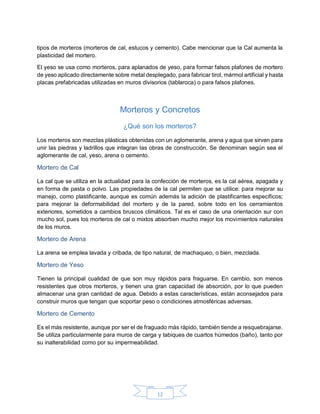 12
tipos de morteros (morteros de cal, estucos y cemento). Cabe mencionar que la Cal aumenta la
plasticidad del mortero.
El yeso se usa como morteros, para aplanados de yeso, para formar falsos plafones de mortero
de yeso aplicado directamente sobre metal desplegado, para fabricar tirol, mármol artificial y hasta
placas prefabricadas utilizadas en muros divisorios (tablaroca) o para falsos plafones.
Morteros y Concretos
¿Qué son los morteros?
Los morteros son mezclas plásticas obtenidas con un aglomerante, arena y agua que sirven para
unir las piedras y ladrillos que integran las obras de construcción. Se denominan según sea el
aglomerante de cal, yeso, arena o cemento.
Mortero de Cal
La cal que se utiliza en la actualidad para la confección de morteros, es la cal aérea, apagada y
en forma de pasta o polvo. Las propiedades de la cal permiten que se utilice: para mejorar su
manejo, como plastificante, aunque es común además la adición de plastificantes específicos;
para mejorar la deformabilidad del mortero y de la pared, sobre todo en los cerramientos
exteriores, sometidos a cambios bruscos climáticos. Tal es el caso de una orientación sur con
mucho sol, pues los morteros de cal o mixtos absorben mucho mejor los movimientos naturales
de los muros.
Mortero de Arena
La arena se emplea lavada y cribada, de tipo natural, de machaqueo, o bien, mezclada.
Mortero de Yeso
Tienen la principal cualidad de que son muy rápidos para fraguarse. En cambio, son menos
resistentes que otros morteros, y tienen una gran capacidad de absorción, por lo que pueden
almacenar una gran cantidad de agua. Debido a estas características, están aconsejados para
construir muros que tengan que soportar peso o condiciones atmosféricas adversas.
Mortero de Cemento
Es el más resistente, aunque por ser el de fraguado más rápido, también tiende a resquebrajarse.
Se utiliza particularmente para muros de carga y tabiques de cuartos húmedos (baño), tanto por
su inalterabilidad como por su impermeabilidad.
 