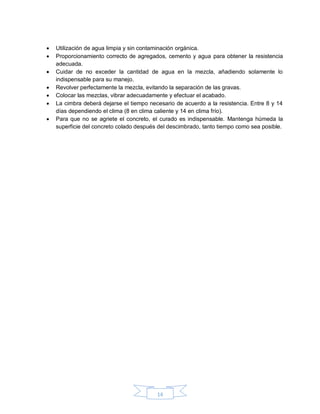 14
 Utilización de agua limpia y sin contaminación orgánica.
 Proporcionamiento correcto de agregados, cemento y agua para obtener la resistencia
adecuada.
 Cuidar de no exceder la cantidad de agua en la mezcla, añadiendo solamente lo
indispensable para su manejo.
 Revolver perfectamente la mezcla, evitando la separación de las gravas.
 Colocar las mezclas, vibrar adecuadamente y efectuar el acabado.
 La cimbra deberá dejarse el tiempo necesario de acuerdo a la resistencia. Entre 8 y 14
días dependiendo el clima (8 en clima caliente y 14 en clima frío).
 Para que no se agriete el concreto, el curado es indispensable. Mantenga húmeda la
superficie del concreto colado después del descimbrado, tanto tiempo como sea posible.
 