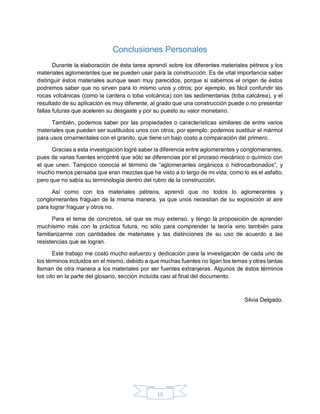 15
Conclusiones Personales
Durante la elaboración de ésta tarea aprendí sobre los diferentes materiales pétreos y los
materiales aglomerantes que se pueden usar para la construcción. Es de vital importancia saber
distinguir éstos materiales aunque sean muy parecidos, porque si sabemos el origen de éstos
podremos saber que no sirven para lo mismo unos y otros; por ejemplo, es fácil confundir las
rocas volcánicas (como la cantera o toba volcánica) con las sedimentarias (toba calcárea), y el
resultado de su aplicación es muy diferente, al grado que una construcción puede o no presentar
fallas futuras que aceleren su desgaste y por su puesto su valor monetario.
También, podemos saber por las propiedades o características similares de entre varios
materiales que pueden ser sustituidos unos con otros, por ejemplo: podemos sustituir el mármol
para usos ornamentales con el granito, que tiene un bajo costo a comparación del primero.
Gracias a esta investigación logré saber la diferencia entre aglomerantes y conglomerantes,
pues de varias fuentes encontré que sólo se diferencias por el proceso mecánico o químico con
el que unen. Tampoco conocía el término de “aglomerantes orgánicos o hidrocarbonados”, y
mucho menos pensaba que eran mezclas que he visto a lo largo de mi vida, como lo es el asfalto,
pero que no sabía su terminología dentro del rubro de la construcción.
Así como con los materiales pétreos, aprendí que no todos lo aglomerantes y
conglomerantes fraguan de la misma manera, ya que unos necesitan de su exposición al aire
para lograr fraguar y otros no.
Para el tema de concretos, sé que es muy extenso, y tengo la proposición de aprender
muchísimo más con la práctica futura, no sólo para comprender la teoría sino también para
familiarizarme con cantidades de materiales y las distinciones de su uso de acuerdo a las
resistencias que se logran.
Este trabajo me costó mucho esfuerzo y dedicación para la investigación de cada uno de
los términos incluidos en el mismo, debido a que muchas fuentes no ligan los temas y otras tantas
llaman de otra manera a los materiales por ser fuentes extranjeras. Algunos de éstos términos
los cito en la parte del glosario, sección incluida casi al final del documento.
Silvia Delgado.
 
