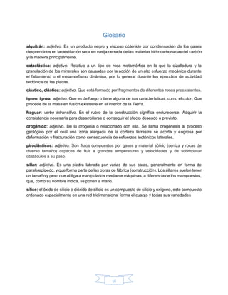 16
Glosario
alquitrán: adjetivo. Es un producto negro y viscoso obtenido por condensación de los gases
desprendidos en la destilación seca en vasija cerrada de las materias hidrocarbonadas del carbón
y la madera principalmente.
cataclástica: adjetivo. Relativo a un tipo de roca metamórfica en la que la cizalladura y la
granulación de los minerales son causadas por la acción de un alto esfuerzo mecánico durante
el fallamiento o el metamorfismo dinámico, por lo general durante los episodios de actividad
tectónica de las placas.
clástico, clástica: adjetivo. Que está formado por fragmentos de diferentes rocas preexistentes.
ígneo, ígnea: adjetivo. Que es de fuego o tiene alguna de sus características, como el color. Que
procede de la masa en fusión existente en el interior de la Tierra.
fraguar: verbo intransitivo. En el rubro de la construcción significa endurecerse. Adquirir la
consistencia necesaria para desarrollarse o conseguir el efecto deseado o previsto.
orogénico: adjetivo. De la orogenia o relacionado con ella. Se llama orogénesis al proceso
geológico por el cual una zona alargada de la corteza terrestre se acorta y engrosa por
deformación y fracturación como consecuencia de esfuerzos tectónicos laterales.
piroclásticos: adjetivo. Son flujos compuestos por gases y material sólido (ceniza y rocas de
diverso tamaño) capaces de fluir a grandes temperaturas y velocidades y de sobrepasar
obstáculos a su paso.
sillar: adjetivo. Es una piedra labrada por varias de sus caras, generalmente en forma de
paralelepípedo, y que forma parte de las obras de fábrica (construcción). Los sillares suelen tener
un tamaño y peso que obliga a manipularlos mediante máquinas, a diferencia de los mampuestos,
que, como su nombre indica, se ponen a mano.
sílice: el óxido de silicio o dióxido de silicio es un compuesto de silicio y oxígeno, este compuesto
ordenado espacialmente en una red tridimensional forma el cuarzo y todas sus variedades
 