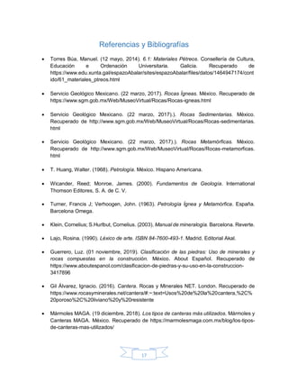 17
Referencias y Bibliografías
 Torres Búa, Manuel. (12 mayo, 2014). 6.1: Materiales Pétreos. Consellería de Cultura,
Educación e Ordenación Universitaria. Galicia. Recuperado de
https://www.edu.xunta.gal/espazoAbalar/sites/espazoAbalar/files/datos/1464947174/cont
ido/61_materiales_ptreos.html
 Servicio Geológico Mexicano. (22 marzo, 2017). Rocas Ígneas. México. Recuperado de
https://www.sgm.gob.mx/Web/MuseoVirtual/Rocas/Rocas-igneas.html
 Servicio Geológico Mexicano. (22 marzo, 2017).). Rocas Sedimentarias. México.
Recuperado de http://www.sgm.gob.mx/Web/MuseoVirtual/Rocas/Rocas-sedimentarias.
html
 Servicio Geológico Mexicano. (22 marzo, 2017).). Rocas Metamórficas. México.
Recuperado de http://www.sgm.gob.mx/Web/MuseoVirtual/Rocas/Rocas-metamorficas.
html
 T. Huang, Walter. (1968). Petrología. México. Hispano Americana.
 Wicander, Reed; Monroe, James. (2000). Fundamentos de Geología. International
Thomson Editores, S. A. de C. V.
 Turner, Francis J; Verhoogen, John. (1963). Petrología Ígnea y Metamórfica. España.
Barcelona Omega.
 Klein, Cornelius; S.Hurlbut, Cornelius. (2003). Manual de mineralogía. Barcelona. Reverte.
 Lajo, Rosina. (1990). Léxico de arte. ISBN 84-7600-493-1. Madrid. Editorial Akal.
 Guerrero, Luz. (01 noviembre, 2019). Clasificación de las piedras: Uso de minerales y
rocas compuestas en la construcción. México. About Español. Recuperado de
https://www.aboutespanol.com/clasificacion-de-piedras-y-su-uso-en-la-construccion-
3417896
 Gil Álvarez, Ignacio. (2016). Cantera. Rocas y Minerales NET. London. Recuperado de
https://www.rocasyminerales.net/cantera/#:~:text=Usos%20de%20la%20cantera,%2C%
20poroso%2C%20liviano%20y%20resistente
 Mármoles MAGA. (19 diciembre, 2018). Los tipos de canteras más utilizados. Mármoles y
Canteras MAGA. México. Recuperado de https://marmolesmaga.com.mx/blog/los-tipos-
de-canteras-mas-utilizados/
 