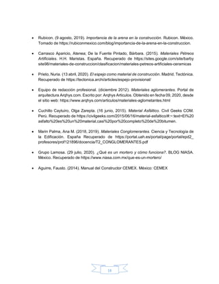 18
 Rubicon. (9 agosto, 2019). Importancia de la arena en la construcción. Rubicon. México.
Tomado de https://rubiconmexico.com/blog/importancia-de-la-arena-en-la-construccion.
 Carrasco Aparicio, Atenea; De la Fuente Pintado, Bárbara. (2015). Materiales Pétreos
Artificiales. H.H. Maristas. España. Recuperado de https://sites.google.com/site/barby
site98/materiales-de-construccion/clasificacion/materiales-petreos-artificiales-ceramicas
 Prieto, Nuria. (13 abril, 2020). El espejo como material de construcción. Madrid. Tectónica.
Recuperado de https://tectonica.archi/articles/espejo-provisional/
 Equipo de redacción profesional. (diciembre 2012). Materiales aglomerantes. Portal de
arquitectura Arqhys.com. Escrito por: Arqhys Articulos. Obtenido en fecha 09, 2020, desde
el sitio web: https://www.arqhys.com/articulos/materiales-aglometantes.html
 Cuchillo Caytuiro, Olga Zarepta. (16 junio, 2015). Material Asfáltico. Civil Geeks COM.
Perú. Recuperado de https://civilgeeks.com/2015/06/16/material-asfaltico/#:~:text=El%20
asfalto%20es%20un%20material,casi%20por%20completo%20de%20bitumen.
 Marin Palma, Ana M. (2018, 2019). Materiales Conglomerantes. Ciencia y Tecnología de
la Edificación. España Recuperado de https://portal.uah.es/portal/page/portal/epd2_
profesores/prof121896/docencia/T2_CONGLOMERANTES.pdf
 Grupo Lamosa. (29 julio, 2020). ¿Qué es un mortero y cómo funciona?. BLOG NIASA.
México. Recuperado de https://www.niasa.com.mx/que-es-un-mortero/
 Aguirre, Fausto. (2014). Manual del Constructor CEMEX. México: CEMEX
 