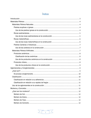1
Índice
Introducción........................................................................................................................................... 3
Materiales Pétreos................................................................................................................................ 4
Materiales Pétreos Naturales........................................................................................................... 4
Piedras eruptivas o ígneas........................................................................................................... 4
Uso de las piedras ígneas en la construcción ........................................................................ 4
Rocas sedimentarias..................................................................................................................... 5
Uso de las rocas sedimentarias en la construcción ............................................................... 5
Rocas metamórficas ..................................................................................................................... 6
Uso de las rocas metamórficas en la construcción ................................................................ 6
Piedras Canteras o Volcánicas.................................................................................................... 7
Uso de las canteras en la construcción................................................................................... 7
Materiales Pétreos Artificiales.......................................................................................................... 7
Productos cerámicos..................................................................................................................... 8
Clasificación de las cerámicas ................................................................................................. 8
Uso de los productos cerámicos en la construcción .............................................................. 8
Productos vítreos........................................................................................................................... 8
Uso de los productos vítreos en la construcción .................................................................... 9
Aglomerantes y Conglomerantes ........................................................................................................ 9
¿Qué son? ......................................................................................................................................... 9
El proceso conglomerante.......................................................................................................... 10
Clasificación..................................................................................................................................... 10
Clasificación en relación a su adherencia................................................................................. 11
Clasificación en relación a su rapidez de fragüe ...................................................................... 11
Uso de los aglomerantes en la construcción ................................................................................ 11
Morteros y Concretos ......................................................................................................................... 12
¿Qué son los morteros?................................................................................................................. 12
Mortero de Cal............................................................................................................................. 12
Mortero de Arena......................................................................................................................... 12
Mortero de Yeso.......................................................................................................................... 12
Mortero de Cemento ................................................................................................................... 12
 