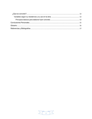 2
¿Qué es concreto?.......................................................................................................................... 13
Variables según su resistencia y su uso en la obra. ................................................................ 13
Principios básicos para elaborar buen concreto................................................................... 13
Conclusiones Personales................................................................................................................... 15
Glosario................................................................................................................................................ 16
Referencias y Bibliografías................................................................................................................. 17
 