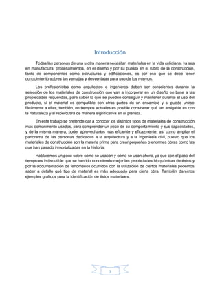 3
Introducción
Todas las personas de una u otra manera necesitan materiales en la vida cotidiana, ya sea
en manufactura, procesamientos, en el diseño y por su puesto en el rubro de la construcción,
tanto de componentes como estructuras y edificaciones, es por eso que se debe tener
conocimiento sobres las ventajas y desventajas para uso de los mismos.
Los profesionistas como arquitectos e ingenieros deben ser conscientes durante la
selección de los materiales de construcción que van a incorporar en un diseño en base a las
propiedades requeridas, para saber lo que se pueden conseguir y mantener durante el uso del
producto, si el material es compatible con otras partes de un ensamble y si puede unirse
fácilmente a ellas; también, en tiempos actuales es posible considerar qué tan amigable es con
la naturaleza y si repercutirá de manera significativa en el planeta.
En este trabajo se pretende dar a conocer los distintos tipos de materiales de construcción
más comúnmente usados, para comprender un poco de su comportamiento y sus capacidades,
y de la misma manera, poder aprovecharlos más eficiente y eficazmente, así como ampliar el
panorama de las personas dedicadas a la arquitectura y a la ingeniería civil, puesto que los
materiales de construcción son la materia prima para crear pequeñas o enormes obras como las
que han pasado inmortalizadas en la historia.
Hablaremos un poco sobre cómo se usaban y cómo se usan ahora, ya que con el paso del
tiempo es indiscutible que se han ido conociendo mejor las propiedades bioquímicas de éstos y
por la documentación de fenómenos ocurridos con la utilización de ciertos materiales podemos
saber a detalle qué tipo de material es más adecuado para cierta obra. También daremos
ejemplos gráficos para la identificación de éstos materiales.
 