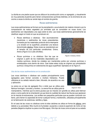 5
La diorita es una piedra suave que se utiliza en la construcción como un agregado, y visualmente
es muy parecida al granito pero tienen composiciones químicas distintas; en la encimera de una
cocina a veces la diorita se vende bajo el nombre de granito.
Rocas sedimentarias
Las rocas sedimentarias se forman por la precipitación y acumulación de materia mineral o por la
compactación de restos vegetales y/o animales que se consolidan en rocas duras. Los
sedimentos son depositados una capa sobre la otra. Las rocas sedimentarias generalmente se
clasifican según el modo en que se producen en:
 Rocas detríticas o clásticas: Son acumulaciones
mecánicas o sedimentos de rocas preexistentes
formados por los materiales producto de la intemperie
y la erosión en la superficie; presentan una textura
denominada clástica. Estas rocas se caracterizan por
el tamaño de sus partículas constitutivas: Grava,
Arena (Figura 3) o Lodo (Arcillas).
 Rocas químicas o no clásticas: Son las que se
originan a partir de los materiales depositados por
medios químicos, donde los cristales son mantenidos juntos por uniones químicas o
entrelazados unos dentro de otros. Casi todas estas rocas se originan por precipitación
química o bioquímica en extensiones de agua superficial. Ejemplos en la Figura 4.
Uso de las rocas sedimentarias en la construcción
Las rocas detríticas o clásticas son usadas principalmente como
agregados para formar concreto o mortero hidráulico. Puede
utilizarse en su estado natural o bien, triturado, de acuerdo a su uso
y aplicación.
La arena es un tipo de agregado fino o árido que se utiliza para
fabricar hormigón, concreto y mortero. La arena fina se utiliza para la
mampostería, mientras que la arena gruesa que se mezcla con gravilla se utiliza para fabricar
pisos o como parte de la cimentación ya que tiene la cualidad de reducir las fisuras que aparecen
en la mezcla al endurecerse. Las arcillas son pequeñas partículas que se pueden confundir con
tierra, pero tienen la capacidad de tomar cualquier forma y mantenerla, utilizadas principalmente
en la fabricación de cerámicas, ladrillos y tejas.
En el caso de las rocas no clásticas como la toba calcárea se utiliza en forma de sillares, pero
debido a su porosidad, filtra mucho la humedad, causando a veces la aparición de moho en las
paredes (llegará a duplicar su peso si se filtra agua). Otro tipo de rocas como el yeso en su estado
Figura 3: Grava y Arena
Figura 4: Yeso
 