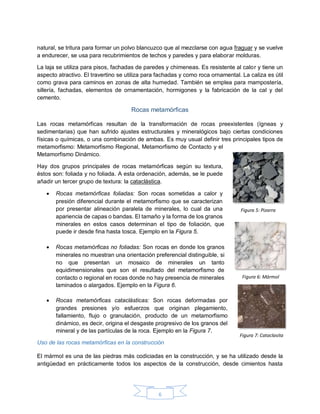 6
natural, se tritura para formar un polvo blancuzco que al mezclarse con agua fraguar y se vuelve
a endurecer, se usa para recubrimientos de techos y paredes y para elaborar molduras.
La laja se utiliza para pisos, fachadas de paredes y chimeneas. Es resistente al calor y tiene un
aspecto atractivo. El travertino se utiliza para fachadas y como roca ornamental. La caliza es útil
como grava para caminos en zonas de alta humedad. También se emplea para mampostería,
sillería, fachadas, elementos de ornamentación, hormigones y la fabricación de la cal y del
cemento.
Rocas metamórficas
Las rocas metamórficas resultan de la transformación de rocas preexistentes (ígneas y
sedimentarias) que han sufrido ajustes estructurales y mineralógicos bajo ciertas condiciones
físicas o químicas, o una combinación de ambas. Es muy usual definir tres principales tipos de
metamorfismo: Metamorfismo Regional, Metamorfismo de Contacto y el
Metamorfismo Dinámico.
Hay dos grupos principales de rocas metamórficas según su textura,
éstos son: foliada y no foliada. A esta ordenación, además, se le puede
añadir un tercer grupo de textura: la cataclástica.
 Rocas metamórficas foliadas: Son rocas sometidas a calor y
presión diferencial durante el metamorfismo que se caracterizan
por presentar alineación paralela de minerales, lo cual da una
apariencia de capas o bandas. El tamaño y la forma de los granos
minerales en estos casos determinan el tipo de foliación, que
puede ir desde fina hasta tosca. Ejemplo en la Figura 5.
 Rocas metamórficas no foliadas: Son rocas en donde los granos
minerales no muestran una orientación preferencial distinguible, si
no que presentan un mosaico de minerales un tanto
equidimensionales que son el resultado del metamorfismo de
contacto o regional en rocas donde no hay presencia de minerales
laminados o alargados. Ejemplo en la Figura 6.
 Rocas metamórficas cataclásticas: Son rocas deformadas por
grandes presiones y/o esfuerzos que originan plegamiento,
fallamiento, flujo o granulación, producto de un metamorfismo
dinámico, es decir, origina el desgaste progresivo de los granos del
mineral y de las partículas de la roca. Ejemplo en la Figura 7.
Uso de las rocas metamórficas en la construcción
El mármol es una de las piedras más codiciadas en la construcción, y se ha utilizado desde la
antigüedad en prácticamente todos los aspectos de la construcción, desde cimientos hasta
Figura 5: Pizarra
Figura 6: Mármol
Figura 7: Cataclasita
 