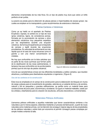 7
elementos ornamentales de los más finos. Es un tipo de piedra muy dura que cobra un brillo
perfecto al ser pulida.
La pizarra se presta para la obtención de placas planas e impermeables de escaso grosor, las
cuales se emplean en la mampostería y para recubrimientos de exteriores e interiores.
Piedras Canteras o Volcánicas
Como ya se habló en el apartado de Piedras
Eruptivas o Ígneas, la cantera es un tipo de roca
ígnea volcánica, ligera, de consistencia porosa,
formada por la acumulación de cenizas u otros
elementos volcánicos muy pequeños expelidos
por los respiraderos durante una erupción
volcánica. Se forma principalmente por el depósito
de cenizas y lapilli durante las erupciones
piroclásticas. Su velocidad de enfriamiento es más
rápida que en el caso de rocas intrusivas como el
granito y con una menor concentración en
cristales.
No hay que confundirla con la toba calcárea que
es parte de las rocas químicas que forman parte
de la clasificación de las rocas sedimentarias, ni
tampoco hay que confundirla con la pumita (piedra
pómez) que es otro tipo de piedra volcánica.
Una de sus características únicas son las diferentes tonalidades y estilos variados, que resultan
atractivos y confiables para diseñadores arquitectos o ingenieros. (Figura 8)
Uso de las canteras en la construcción
Esta roca es empleada en el campo de la construcción para la elaboración de bloques en muros
de carga y placas para el revestimiento de paredes, además es un aislante térmico y de sonidos,
natural y útil en pequeñas y grandes edificaciones, se perfila como un material base para
construcciones de poco peso, económicas y duraderas. Es igual un material maleable, usado por
los artistas y diseñadores para la creación de esculturas, artículos decorativos u ornamentales.
Materiales Pétreos Artificiales
Llamamos pétreos artificiales a aquellos materiales que tienen características similares a los
naturales o por lo menos aspecto, obtenidos mediante un proceso de fabricación, a partir de rocas
naturales como materias primas, con la intención de conseguir mejorar alguna de las propiedades
de los pétreos naturales y sobre todo por economía al permitir conseguir piezas complejas por
simple moldeo evitando la talla.
Figura 8: Diferentes tonalidades de cantera
 