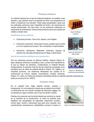 8
Productos cerámicos
Un material cerámico es un tipo de material inorgánico, no metálico, buen
aislante y que además tiene la propiedad de tener una temperatura de
fusión y resistencia muy elevada. Todas estas propiedades, hacen que
los materiales cerámicos sean imposibles de fundir y de mecanizar por
medios tradicionales. Por esta razón, en las cerámicas realizamos un
tratamiento de sinterización. Este proceso produce poros que pueden ser
visibles a simple vista.
Clasificación de las cerámicas
 Cerámicas porosas: Tacto duro, áspero y son frágiles.
 Cerámicas compactas: Tienen gran dureza, pueden rayar el vidrio
y no son rayados por el acero. Son compactos e impermeables.
 Cerámicas refractarias: Materiales cerámicos capaces de
soportar las más altas temperaturas sin llegar a deformarse.
Uso de los productos cerámicos en la construcción
Con las cerámicas porosas se fabrican ladrillos, bloques (Figura 9),
tejas, baldosas cerámicas, bovedillas y loza. La loza más importante es
la que se utilizan los sanitarios, constituyendo un material llamado
semiporcelana. El producto más fino de las cerámicas compactas es la
porcelana que se utiliza de aislante eléctrico (Figura 10), vajillas y en
industrias químicas. Las cerámicas refractarias son usadas en la
construcción de hornos, estufas, incineradores, crisoles, reactores
(Figura 11), vidrio y en todos los procesos industriales donde se soportan grandes temperaturas
hasta por encima de los 1000ºC.
Productos vítreos
Es un material duro, frágil, aislante térmico, acústico y
transparente. Es una sustancia mineral que se obtiene de la fusión
y enfriamiento de una mezcla compleja de elementos (sílice). No
es atacado por agua ni ácidos, pero si por los álcalis o bases.
Gracias a los avances que ha tenido desde que comenzó a usarse
en la industria de la construcción, el vidrio es perfecto para
satisfacer las necesidades de seguridad, aislamiento acústico,
control solar, confort y decoración que este ramo necesita. Sus
características; transparencia, maleabilidad y dureza, lo hacen un
Figura 9. Bloque
cerámico
Figura 10: Aislantes de
Alta tensión
Figura 11: Membranas
cerámicas para bioreactor
Figura 12: Vidrio de Contención
 