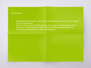 Sex Education 
▧ Abstinence-Only has been proven to be less effective because it does not teach 
use of contraceptives 
▧ When a school supports BOTH abstinence and use of contraceptives there is 
delayed or reduced sexual activity, reduced number of sexual partners, or 
increased use of condoms or other contraceptives 
 