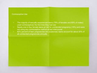 Contraceptive Use 
▧ The majority of sexually experienced teens (78% of females and 85% of males) 
used contraceptives the first time they had sex 
▧ Nearly one in four female teens at risk for unintended pregnancy (18%) and were 
not using any contraceptive method at last intercourse 
▧ 82% percent of teen pregnancies are unplanned; teens account for about 20% of 
all unintended pregnancies annually 
 
