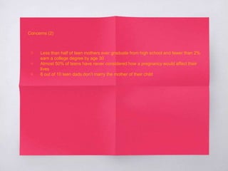 Concerns (2) 
▧ Less than half of teen mothers ever graduate from high school and fewer than 2% 
earn a college degree by age 30 
▧ Almost 50% of teens have never considered how a pregnancy would affect their 
lives 
▧ 8 out of 10 teen dads don’t marry the mother of their child 
 