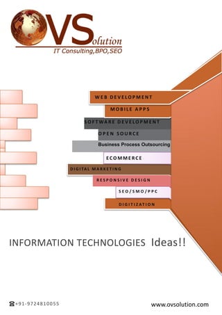 INFORMATION TECHNOLOGIES Ideas!!
www.ovsolution.com+91-9724810055
ef4136
EC O M M E R C E
D I G I TA L M A R K E T I N G
R E S P O N S I V E D E S I G N
S E O / S M O / P P C
D I G I T I Z AT I O N
W E B D E V E LO P M E N T
M O B I L E A P P S
S O F T WA R E D E V E LO P M E N T
O P E N S O U R C E
Business Process Outsourcing
 