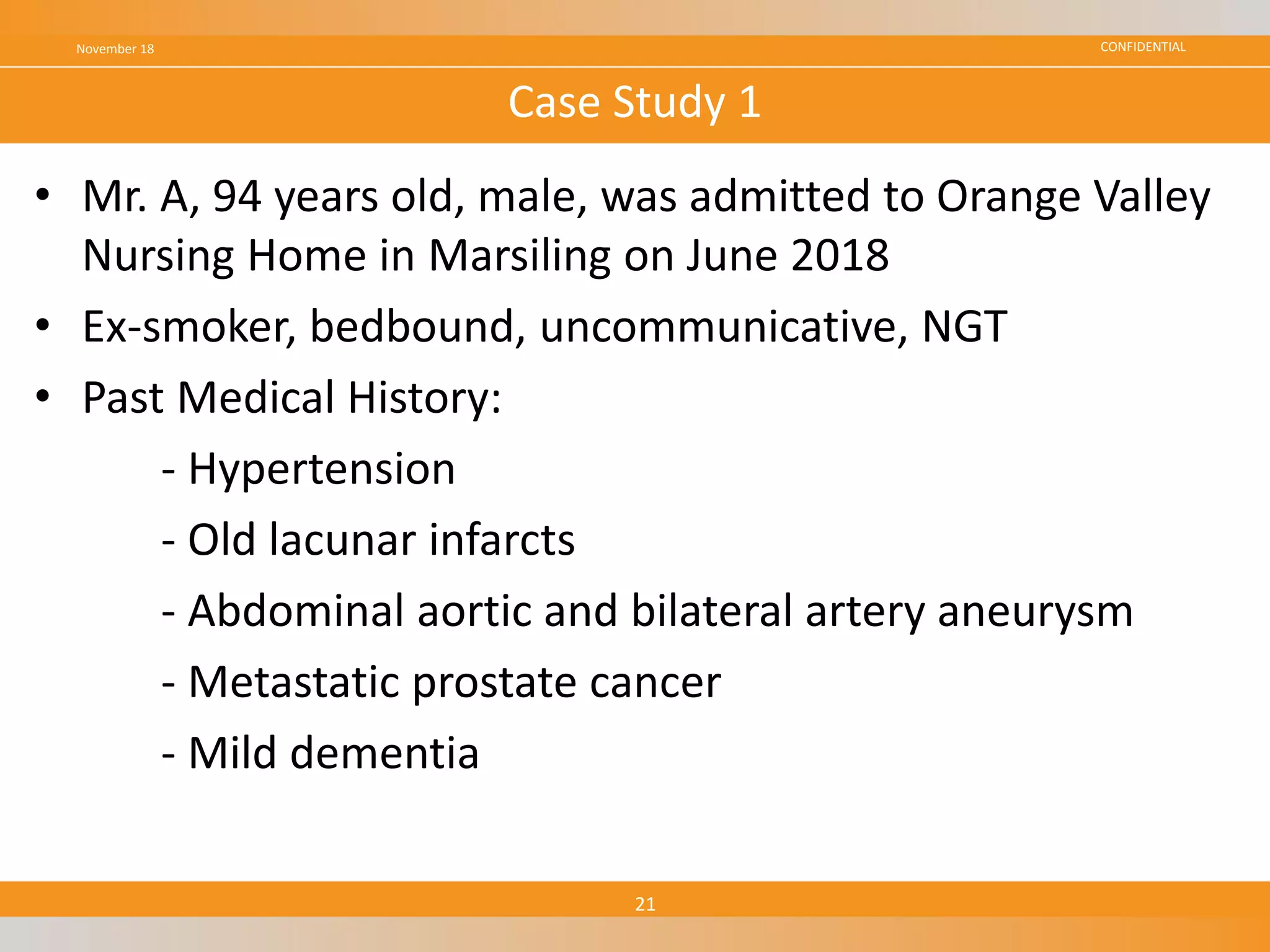 CONFIDENTIAL
• Mr. A, 94 years old, male, was admitted to Orange Valley
Nursing Home in Marsiling on June 2018
• Ex-smoker, bedbound, uncommunicative, NGT
• Past Medical History:
- Hypertension
- Old lacunar infarcts
- Abdominal aortic and bilateral artery aneurysm
- Metastatic prostate cancer
- Mild dementia
November 18
21
Case Study 1
 