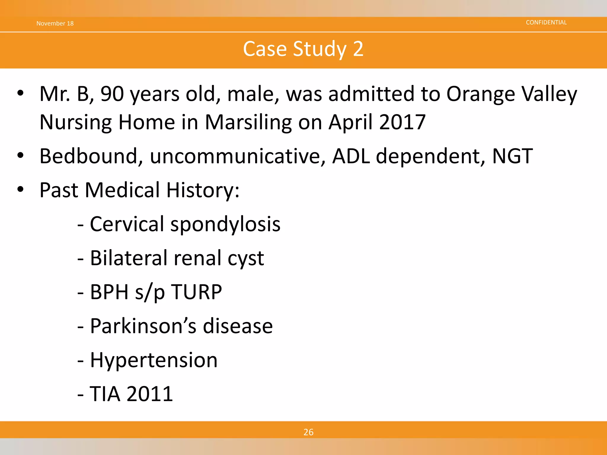 CONFIDENTIAL
• Mr. B, 90 years old, male, was admitted to Orange Valley
Nursing Home in Marsiling on April 2017
• Bedbound, uncommunicative, ADL dependent, NGT
• Past Medical History:
- Cervical spondylosis
- Bilateral renal cyst
- BPH s/p TURP
- Parkinson’s disease
- Hypertension
- TIA 2011
November 18
26
Case Study 2
 