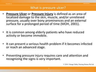 CONFIDENTIAL
• Pressure Ulcer or Pressure Injury is defined as an area of
localized damage to the skin, muscle, and/or unrelieved
pressure, usually over bony prominences and an external
surface for a prolonged period of time (MOH, 2001).
• It is common among elderly patients who have reduced
activity or become immobile.
• It can present a serious health problem if it becomes infected
or reach an advanced stage.
• Preventing pressure injury requires care and attention and
recognizing the signs is very important.
November 18
2
What is pressure ulcer?
© 2014 Orange Valley Nursing Homes Pte Ltd
 