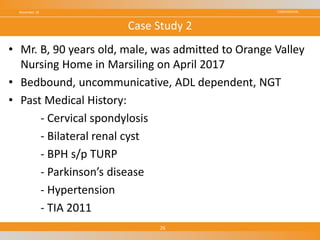 CONFIDENTIAL
• Mr. B, 90 years old, male, was admitted to Orange Valley
Nursing Home in Marsiling on April 2017
• Bedbound, uncommunicative, ADL dependent, NGT
• Past Medical History:
- Cervical spondylosis
- Bilateral renal cyst
- BPH s/p TURP
- Parkinson’s disease
- Hypertension
- TIA 2011
November 18
26
Case Study 2
 