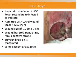 CONFIDENTIAL
• Issue prior admission to OV:
Fever secondary to infected
sacral sore
• Admitted with sacral wound
Stage 4 (25/4/17)
• Wound size of 10 cm x 7 cm
• Wound be: 60% granulating,
40% sloughy/necrotic
• Surrounding skin is
macerated
• Large amount of exudates
November 18
27
Case Study 1
 